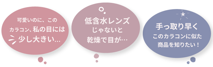 
                  可愛いのに、このカラコンは私の目には少し大きい…
                  低含水レンズじゃないと乾燥で目が…
                  手っ取り早くこのカラコンに似た商品を知りたい！
                  